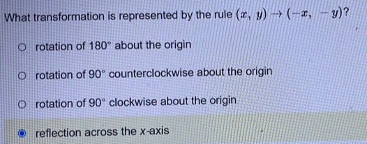 What transformation is represented by the rule (x,y)to (-x,-y) ?
rotation of 180° about the origin
rotation of 90° counterclockwise about the origin
rotation of 90° clockwise about the origin
reflection across the x-axis