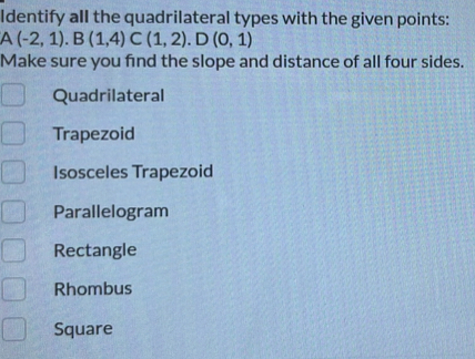 Identify all the quadrilateral types with the given points:
A(-2,1). B(1,4)C(1,2). D(0,1)
Make sure you find the slope and distance of all four sides.
Quadrilateral
Trapezoid
Isosceles Trapezoid
Parallelogram
Rectangle
Rhombus
Square