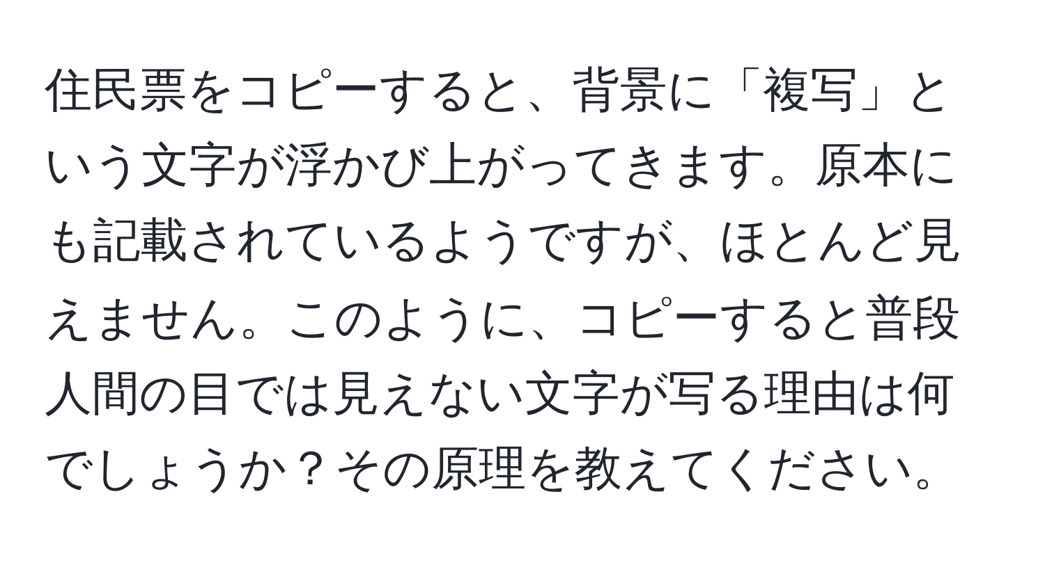 住民票をコピーすると、背景に「複写」という文字が浮かび上がってきます。原本にも記載されているようですが、ほとんど見えません。このように、コピーすると普段人間の目では見えない文字が写る理由は何でしょうか？その原理を教えてください。