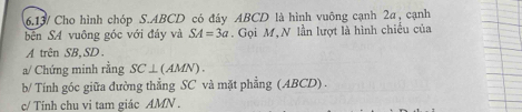 6.13/ Cho hình chóp S. ABCD có đây ABCD là hình vuông cạnh 2a, cạnh 
bên SA vuông góc với đáy và SA=3a. Gọi M, N lần lượt là hình chiều của 
A trên SB, SD. 
a/ Chứng minh rằng SC⊥ (AMN). 
b/ Tính góc giữa đường thẳng SC và mặt phẳng (ABCD) . 
c/ Tính chu vi tam giác AMN.