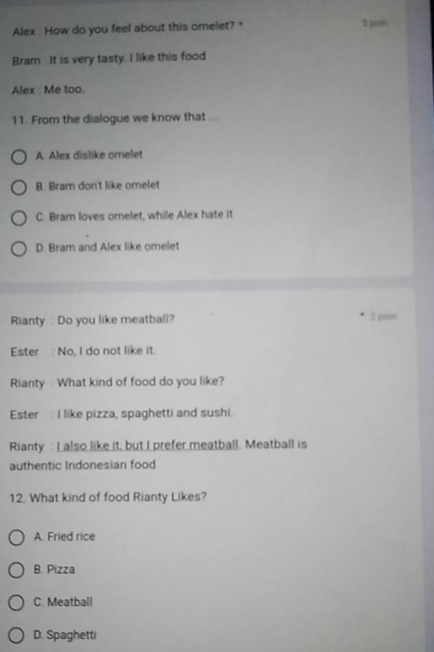 Alex : How do you feel about this omelet? " 2 pon
Bram : It is very tasty. I like this food
Alex : Me too.
11. From the dialogue we know that ._
A. Alex dislike omelet
B. Bram don't like omelet
C. Bram loves omelet, while Alex hate it
D. Bram and Alex like omelet
Rianty : Do you like meatball? 2 poin
Ester : No, I do not like it.
Rianty : What kind of food do you like?
Ester : I like pizza, spaghetti and sushi.
Rianty : I also like it, but I prefer meatball. Meatball is
authentic Indonesian food
12. What kind of food Rianty Likes?
A. Fried rice
B. Pizza
C. Meatball
D. Spaghetti