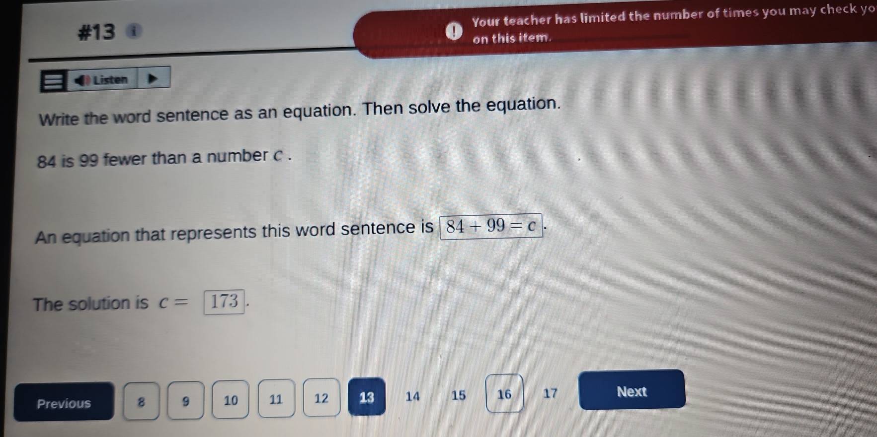 #13 Your teacher has limited the number of times you may check yo 
on this item. 
Listen 
Write the word sentence as an equation. Then solve the equation.
84 is 99 fewer than a number c. 
An equation that represents this word sentence is 84+99=c
The solution is c=173
Previous 8 9 10 11 12 13 14 15 16 17
Next