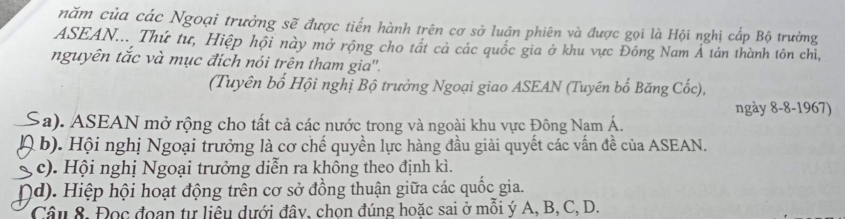 năm của các Ngoại trưởng sẽ được tiến hành trên cơ sở luân phiên và được gọi là Hội nghị cấp Bộ trưởng
ASEAN... Thứ tư, Hiệp hội này mở rộng cho tất cả các quốc gia ở khu vực Đông Nam Á tán thành tôn chỉ,
nguyên tắc và mục đích nói trên tham gia''.
(Tuyên bố Hội nghị Bộ trưởng Ngoại giao ASEAN (Tuyên bố Băng Cốc),
ngày 8-8-1967)
(a). ASEAN mở rộng cho tất cả các nước trong và ngoài khu vực Đông Nam Á.
b). Hội nghị Ngoại trưởng là cơ chế quyền lực hàng đầu giải quyết các vấn đề của ASEAN.
c). Hội nghị Ngoại trưởng diễn ra không theo định kì.
d). Hiệp hội hoạt động trên cơ sở đồng thuận giữa các quốc gia.
Câu 8. Đọc đoan tự liêu dưới đây, chon đúng hoặc sai ở mỗi ý A, B, C, D.