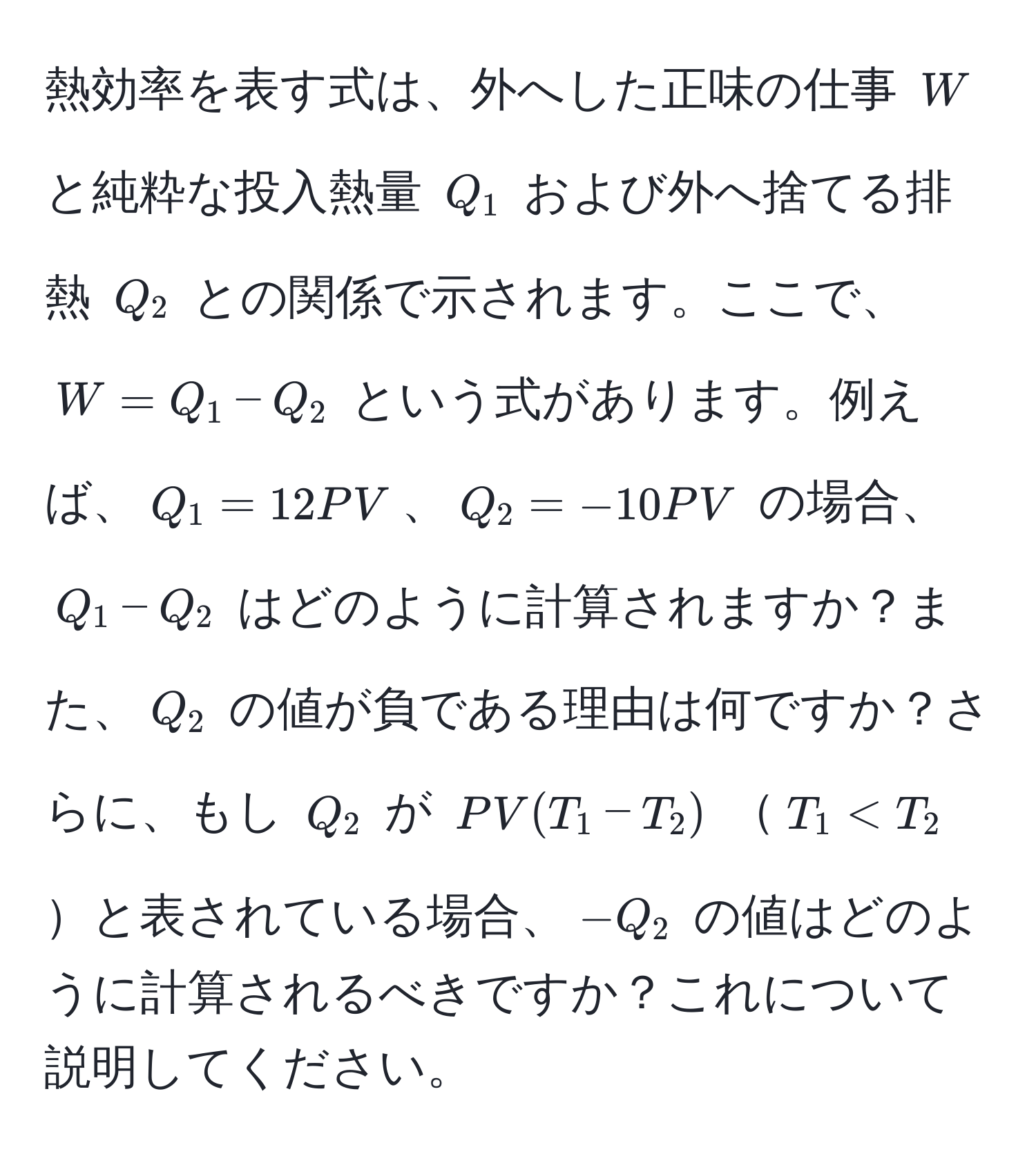 熱効率を表す式は、外へした正味の仕事 $W$ と純粋な投入熱量 $Q_1$ および外へ捨てる排熱 $Q_2$ との関係で示されます。ここで、$W = Q_1 - Q_2$ という式があります。例えば、$Q_1 = 12PV$、$Q_2 = -10PV$ の場合、$Q_1 - Q_2$ はどのように計算されますか？また、$Q_2$ の値が負である理由は何ですか？さらに、もし $Q_2$ が $PV(T_1 - T_2)$ $T_1 < T_2$と表されている場合、$-Q_2$ の値はどのように計算されるべきですか？これについて説明してください。