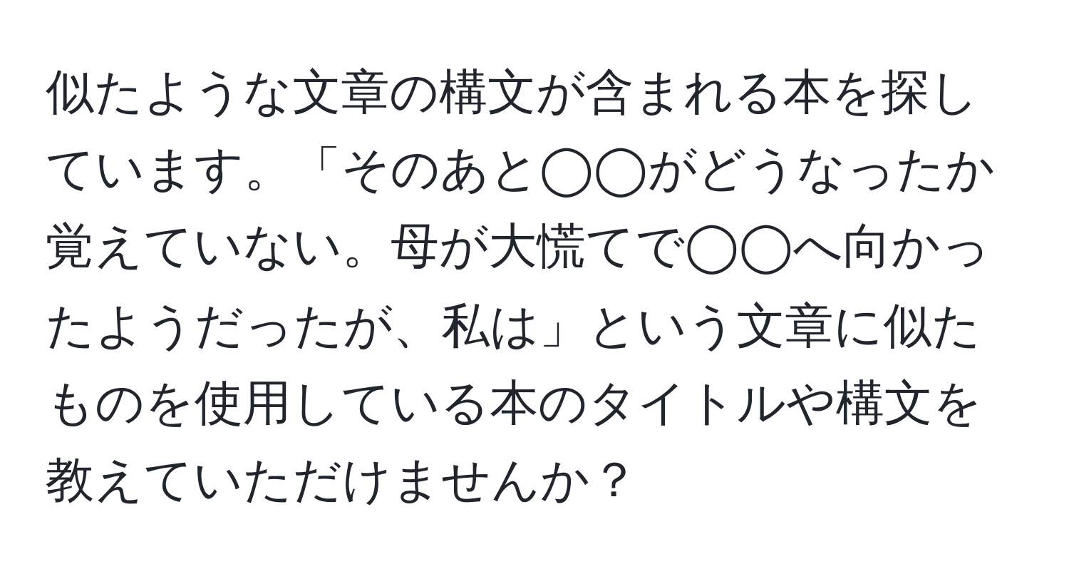 似たような文章の構文が含まれる本を探しています。「そのあと◯◯がどうなったか覚えていない。母が大慌てで◯◯へ向かったようだったが、私は」という文章に似たものを使用している本のタイトルや構文を教えていただけませんか？