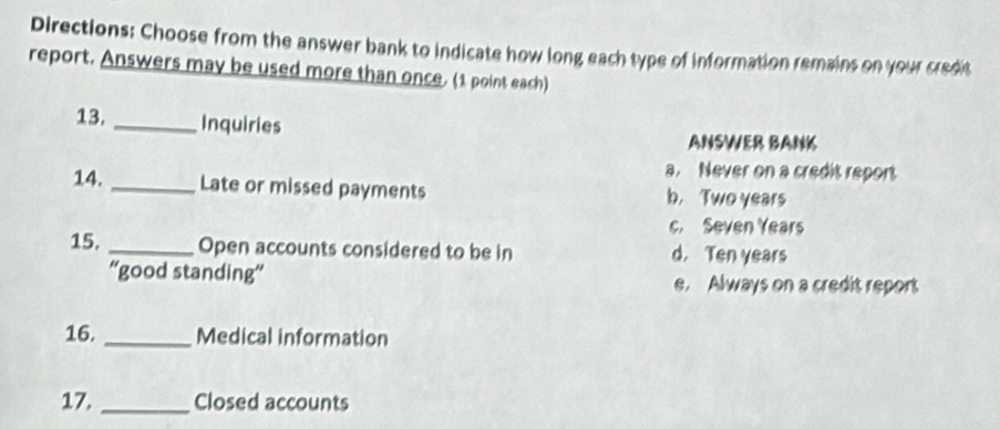 Directions: Choose from the answer bank to indicate how long each type of information remains on your credit
report. Answers may be used more than once. (1 point each)
13. _Inquiries
ANSWER BANK
a. Never on a credit report
14. _Late or missed payments b, Two years
c. Seven Years
15. _Open accounts considered to be in d. Ten years
“'good standing” e. Always on a credit report
16. _Medical information
17. _Closed accounts