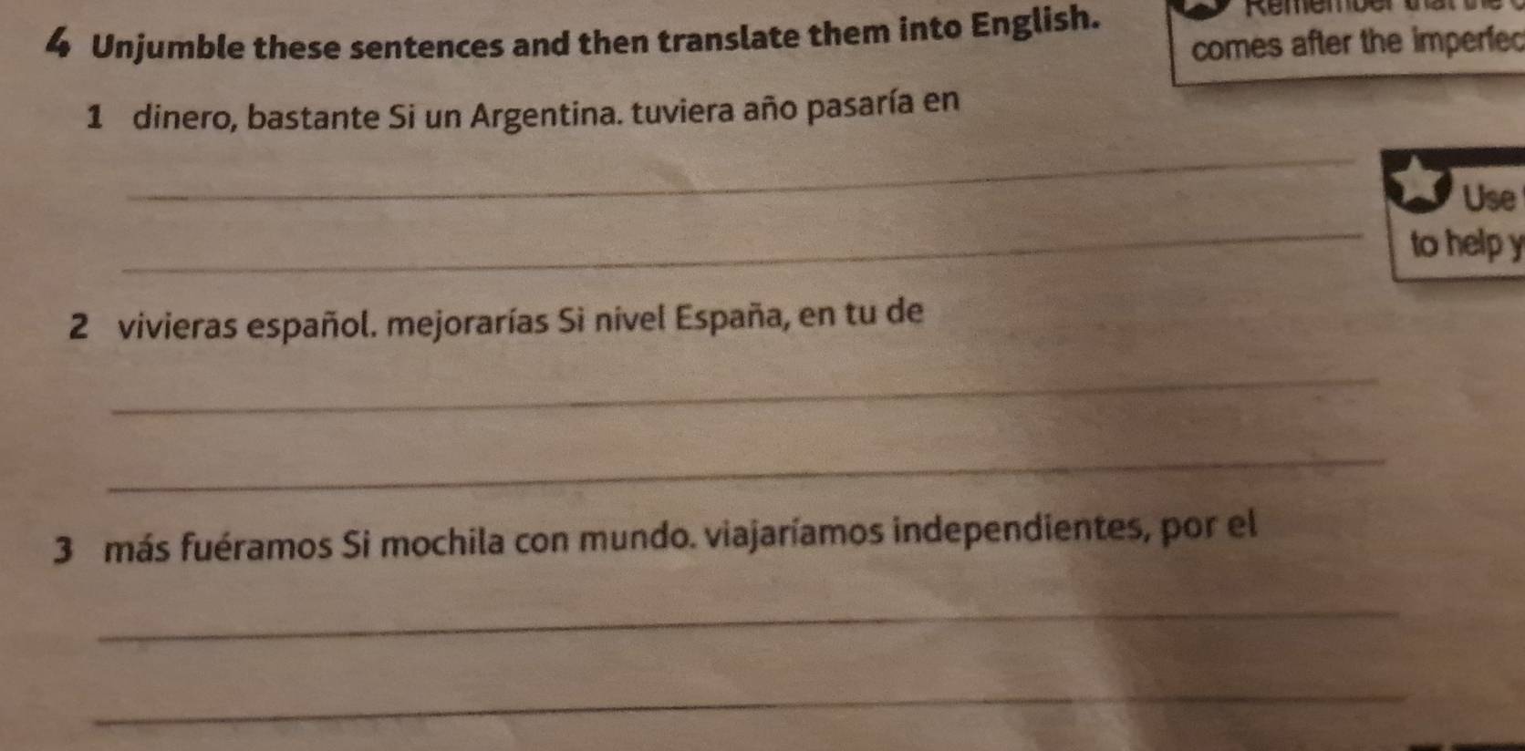 Unjumble these sentences and then translate them into English. 
Remember tar 
comes after the imperfed 
1 dinero, bastante Si un Argentina. tuviera año pasaría en 
_ 
_ 
Use 
to help y 
2 vivieras español. mejorarías Sì nivel España, en tu de 
_ 
_ 
3 más fuéramos Si mochila con mundo. viajaríamos independientes, por el 
_ 
_