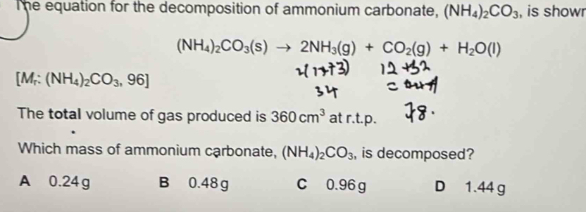 The equation for the decomposition of ammonium carbonate, (NH_4)_2CO_3 , is showr
(NH_4)_2CO_3(s)to 2NH_3(g)+CO_2(g)+H_2O(l)
[M_r:(NH_4)_2CO_3,96]
The total volume of gas produced is 360cm^3 at r.t.p.
Which mass of ammonium carbonate, (NH_4)_2CO_3 , is decomposed?
A 0.24 g B 0.48 g C 0.96 g D 1.44 g