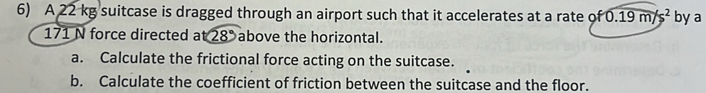 A 22 kg suitcase is dragged through an airport such that it accelerates at a rate of0.19m/s^2 by a
171 N force directed at28° above the horizontal. 
a. Calculate the frictional force acting on the suitcase. 
b. Calculate the coefficient of friction between the suitcase and the floor.