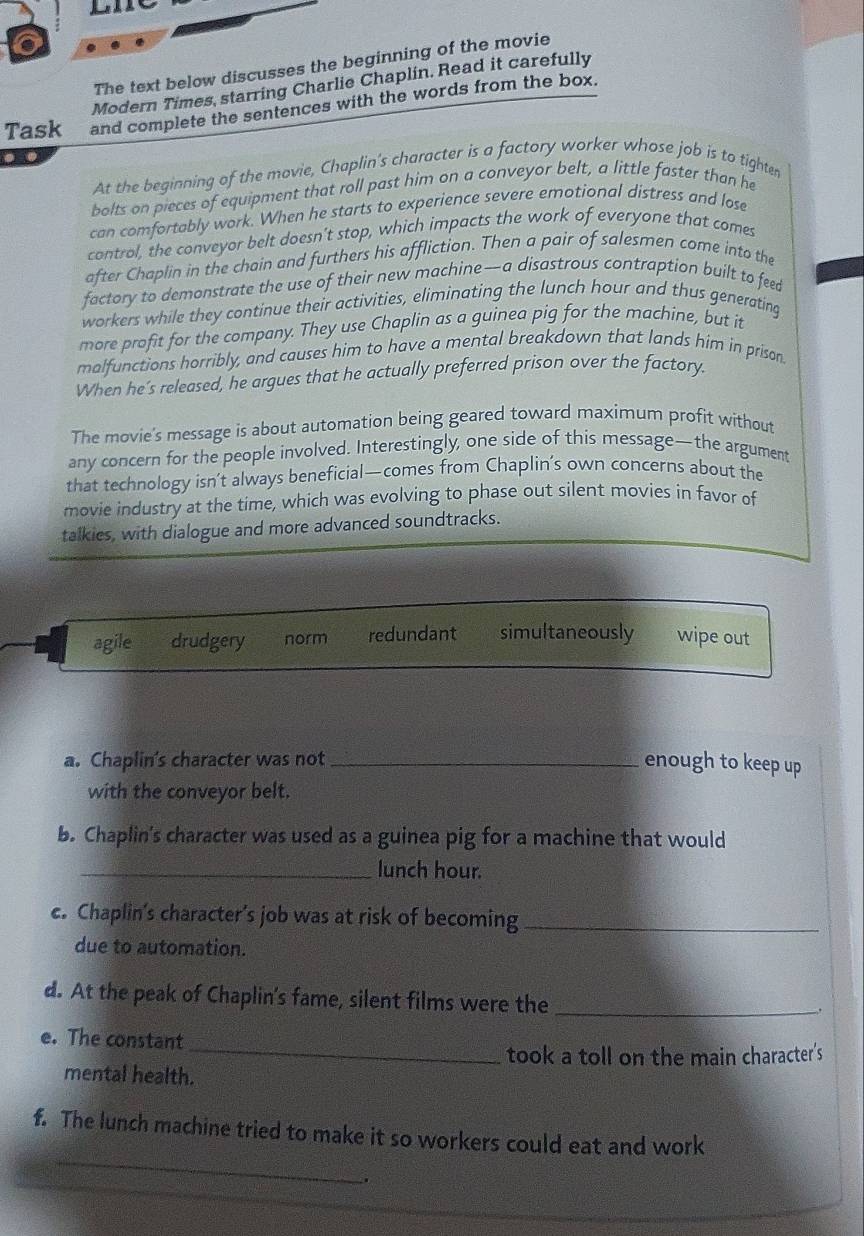 The text below discusses the beginning of the movie
Modern Times, starring Charlie Chaplin. Read it carefully
Task and complete the sentences with the words from the box.
. .
At the beginning of the movie, Chaplin's character is a factory worker whose job is to tighten
bolts on pieces of equipment that roll past him on a conveyor belt, a little faster than he
can comfortably work. When he starts to experience severe emotional distress and lose
control, the conveyor belt doesn't stop, which impacts the work of everyone that comes
after Chaplin in the chain and furthers his affliction. Then a pair of salesmen come into the
factory to demonstrate the use of their new machine—a disastrous contraption built to feed
workers while they continue their activities, eliminating the lunch hour and thus generating
more profit for the company. They use Chaplin as a guinea pig for the machine, but it
malfunctions horribly, and causes him to have a mental breakdown that lands him in prison.
When he’s released, he argues that he actually preferred prison over the factory.
The movie's message is about automation being geared toward maximum profit without
any concern for the people involved. Interestingly, one side of this message—the argument
that technology isn’t always beneficial—comes from Chaplin’s own concerns about the
movie industry at the time, which was evolving to phase out silent movies in favor of
talkies, with dialogue and more advanced soundtracks.
agile drudgery norm redundant simultaneously wipe out
a. Chaplin's character was not _enough to keep up
with the conveyor belt.
b. Chaplin's character was used as a guinea pig for a machine that would
_lunch hour.
c. Chaplin’s character’s job was at risk of becoming_
due to automation.
d. At the peak of Chaplin's fame, silent films were the_
_
e. The constant
took a toll on the main character's
mental health.
f. The lunch machine tried to make it so workers could eat and work
_
_
.