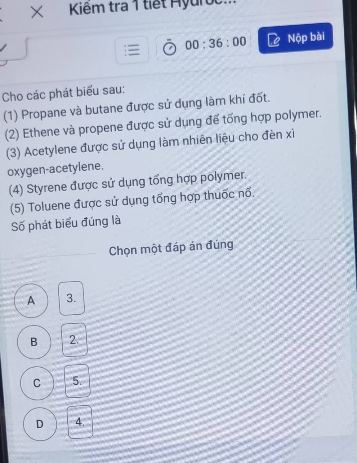 × Kiêm tra 1 tiết Hyuroc:
Nộp bài
00:36:00 
Cho các phát biểu sau:
(1) Propane và butane được sử dụng làm khí đốt.
(2) Ethene và propene được sử dụng để tổng hợp polymer.
(3) Acetylene được sử dụng làm nhiên liệu cho đèn xì
oxygen-acetylene.
(4) Styrene được sử dụng tổng hợp polymer.
(5) Toluene được sử dụng tổng hợp thuốc nổ.
Số phát biểu đúng là
Chọn một đáp án đúng
A 3.
B 2.
C 5.
D 4.