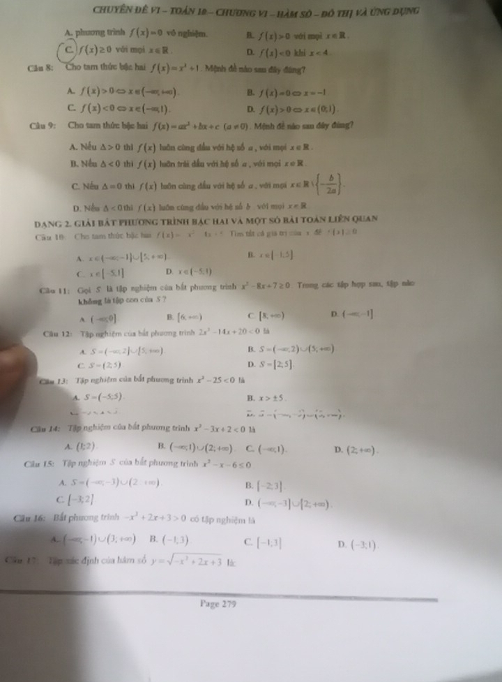 Chuyên đề vI - Toán 12 - Chương vI - Hàm sô - đô thị và ứng dụng
A. phương trình f(x)=0 vô nghiệm. B. f(x)>0 wéi npì x∈ R.
C f(x)≥ 0 vôi mọi x∈ R. D. f(x)<0</tex> khi x<4.
Câu 8: Cho tam thức bậc hai f(x)=x^2+1. Mệnh đề nào sau đây đùng?
A. f(x)>0Leftrightarrow x∈ (-∈fty ,+∈fty ). B. f(x)=0 x=-1
C. f(x)<0</tex> x∈ (-∈fty ,1). D. f(x)>0 x∈ (0,1).
Câu 9: Cho tam thức bộc hai f(x)=ax^2+bx+c(a!= 0) 1  Mệnh đề nào san đây đùng?
A. Nếu △ >0 thì f(x) luān cùng đầu với hệ số a , với mọi x∈ R
B. Nếu △ <0</tex> thì f(x) luân trái dầu với hệ số a , với mọi x∈ R
C. Nếu △ =0 thi f(x) luôn cùng đầu với bộ số a, với mại x∈ R| - b/2a  .
D. Nều △ <0</tex> thì f(x) luān cūng dầu với hé sǘ è véi mụi x=R
Dạng 2. giải bắt phương trình bạc hai và một số bài toán liên quan
Câu 10: Che tam thức bậc hai f(x)=x^2-6x+4 Tins tết cả gia |x|=|a+5|+|x|≥ 0
B.
A. x∈ (-∈fty ,-1]∪ [5,+∈fty ) x∈ [-1,5]
C. x∈ [-5,1] D. x∈ (-5,1)
Cầu 11: Gọi 5 là tập nghiệm của bắt phương trình x^2-8x+7≥ 0 Trong các tập hợp sau, tập nào
không là tập con của S ?
A. (-∈fty ) B. [6,+∈fty ) C [8,+∈fty ) D. (-∈fty ,-1]
Câu 12: Tập nghiệm của bắt phương trình 2x^2-14x+20<0</tex>
B.
A. S=(-∈fty ,2]∪ [5,+∈fty ) S=(-∈fty ,2)∪ (5,+∈fty )
C S=(2,5)
D. S=[2,5]
Cm 13:  Tập nghiệm của bắt phương trình x^2-25<0</tex> là
A. S=(-5,5). B. x>± 5.
-1,4<0</tex>
D widehat a=(-∈fty ,- 1/2 )=),+∈fty )
Cầu 14: Tập nghiệm của bắt phương trình x^2-3x+2<0</tex> là
A. (1;2) B. (-∈fty ,1)∪ (2;+∈fty ) C. (-∈fty ,1). D. (2,+∈fty ).
Cầu 15: Tập nghiệm S của bắt phương trình x^2-x-6≤ 0
A. S=(-∈fty ,-3)∪ (2,+∈fty ). B. [-2,3]
C [-3;2]
D. (-∈fty ,-3]∪ [2;+∈fty ).
Cầu 16: Bất phương trình -x^2+2x+3>0 có tập nghiệm là
A.. (-∈fty ,-1)∪ (3;+∈fty ) B. (-1,3) C. [-1;3] D. (-3;1).
Cầu 17i  Tập xác định của hám số y=sqrt(-x^2+2x+3) lác
Fage 279