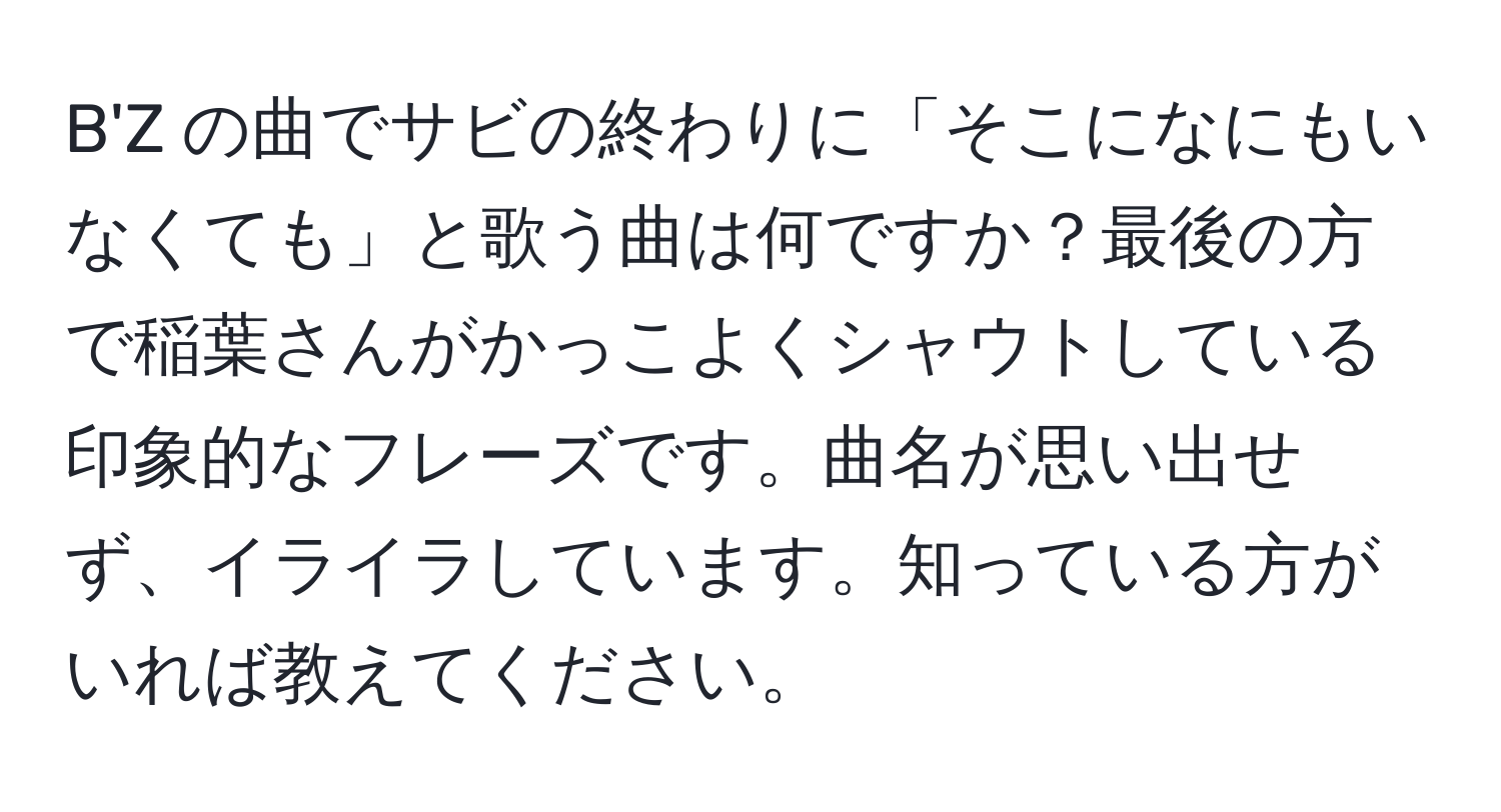 B'Z の曲でサビの終わりに「そこになにもいなくても」と歌う曲は何ですか？最後の方で稲葉さんがかっこよくシャウトしている印象的なフレーズです。曲名が思い出せず、イライラしています。知っている方がいれば教えてください。