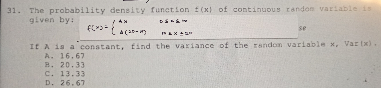 The probability density function f(x) of continuous random variable is
given by:
se
If A is a constant, find the variance of the random variable x, Var(x).
A. 16.67
B. 20.33
C. 13.33
D. 26.67