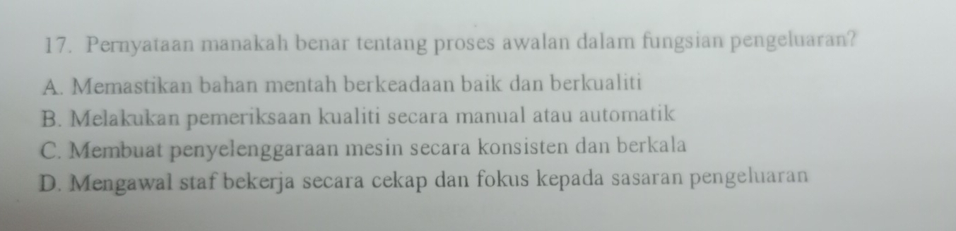 Pernyataan manakah benar tentang proses awalan dalam fungsian pengeluaran?
A. Memastikan bahan mentah berkeadaan baik dan berkualiti
B. Melakukan pemeriksaan kualiti secara manual atau automatik
C. Membuat penyelenggaraan mesin secara konsisten dan berkala
D. Mengawal staf bekerja secara cekap dan fokus kepada sasaran pengeluaran