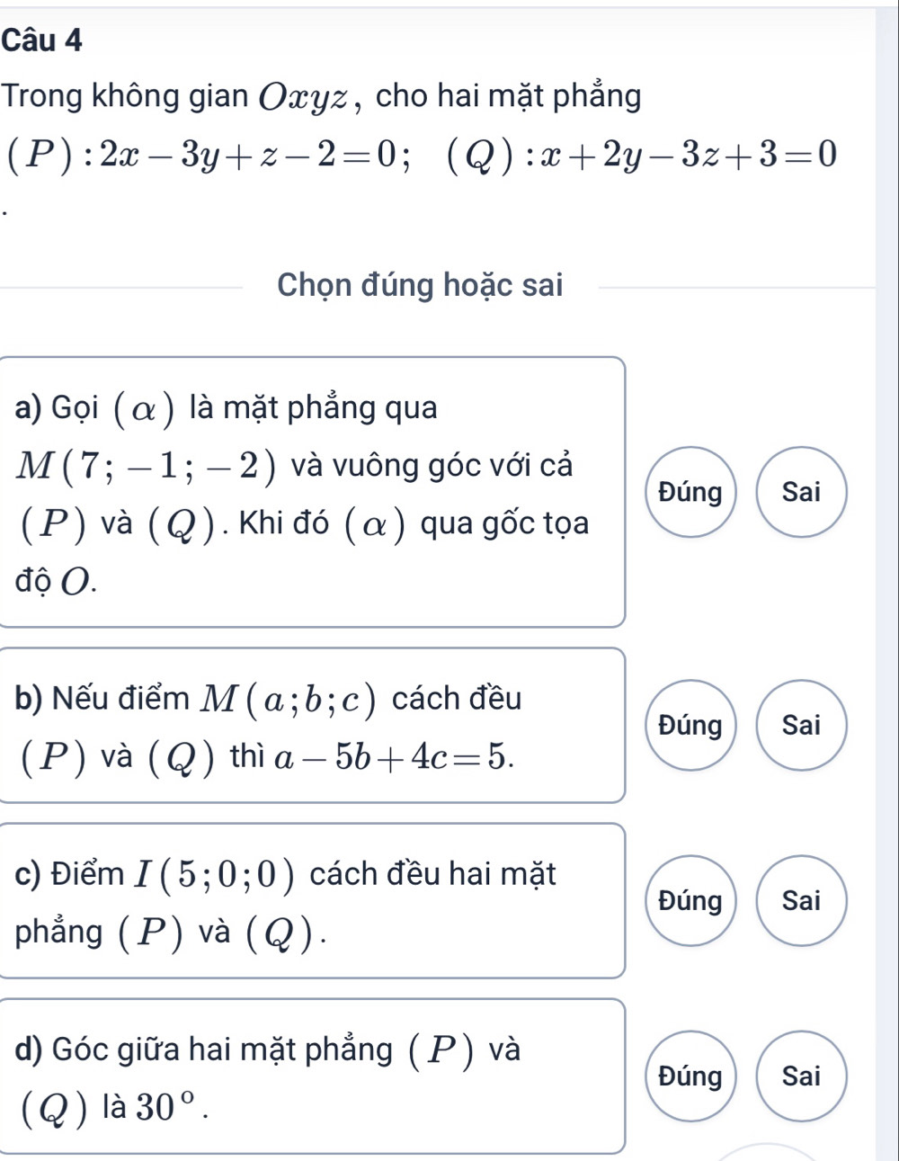 Trong không gian Oxyz , cho hai mặt phẳng
(P):2x-3y+z-2=0; (Q):x+2y-3z+3=0
Chọn đúng hoặc sai 
a) Gọi ( α ) là mặt phẳng qua
M(7;-1;-2) và vuông góc với cả 
Đúng Sai 
(P) và (Q ). Khi đó (α) qua gốc tọa 
độ O. 
b) Nếu điểm M(a;b;c) cách đều 
Đúng Sai 
(P) và (Q) thì a-5b+4c=5. 
c) Điểm I(5;0;0) cách đều hai mặt 
Đúng Sai 
phẳng (P) và (Q). 
d) Góc giữa hai mặt phẳng ( P) và 
Đúng Sai 
(Q) là 30°.