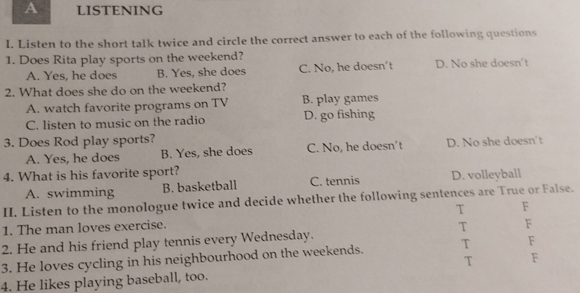 A LISTENING
I. Listen to the short talk twice and circle the correct answer to each of the following questions
1. Does Rita play sports on the weekend?
A. Yes, he does B. Yes, she does C. No, he doesn't
D. No she doesn’t
2. What does she do on the weekend?
A. watch favorite programs on TV
B. play games
C. listen to music on the radio
D. go fishing
3. Does Rod play sports?
A. Yes, he does B. Yes, she does C. No, he doesn't
D. No she doesn't
4. What is his favorite sport?
C. tennis D. volleyball
A. swimming B. basketball
II. Listen to the monologue twice and decide whether the following sentences are True or False.
T
F
1. The man loves exercise. T
F
2. He and his friend play tennis every Wednesday.
3. He loves cycling in his neighbourhood on the weekends. T F
T
F
4. He likes playing baseball, too.