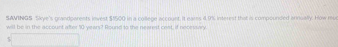 SAVINGS Skye's grandparents invest $1500 in a college account. It earns 4.9% interest that is compounded annually. How muc 
will be in the account after 10 years? Round to the nearest cent, if necessary 
5