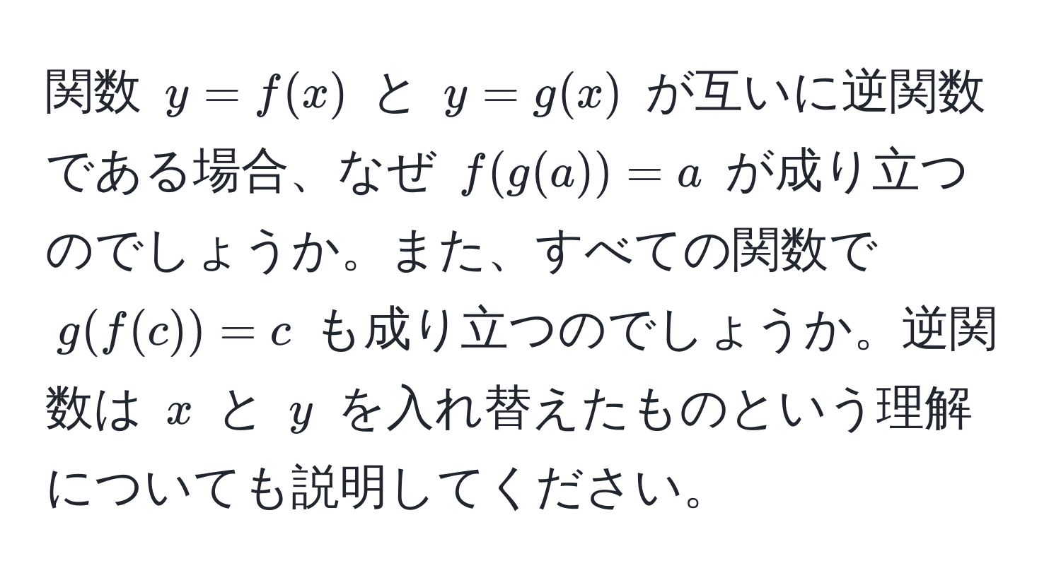 関数 $y = f(x)$ と $y = g(x)$ が互いに逆関数である場合、なぜ $f(g(a)) = a$ が成り立つのでしょうか。また、すべての関数で $g(f(c)) = c$ も成り立つのでしょうか。逆関数は $x$ と $y$ を入れ替えたものという理解についても説明してください。