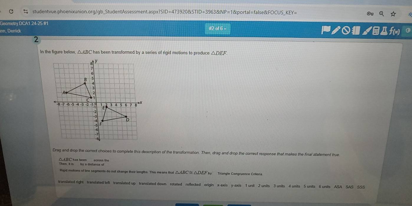 studentvue.phoenixunion.org/gb_StudentAssessment.aspx? SID=473920 STID=39638LNP=1 &portal=false&FOCUS_ KEY= 

Geometry DCA1 24-25 #1
Inn, Derrick #2 of 6 - ₱ノ○ノДf(x)
2
In the figure below, △ ABC has been transformed by a series of rigid motions to produce △ DEF. 
Drag and drop the correct choices to complete this description of the transformation. Then, drag and drop the correct response that makes the final statement true
△ ABC has been across the
Then i is by a distance of
Rigid motions of line segments do not change their lengths. This means that △ ABC≌ △ DEFby Triangle Congruence Criteria
translated right translated left translated up translated down rotated reflected origin x-axis y-axis 1 unit 2 units 3 units 4 units 5 units 6 units ASA SAS SSS