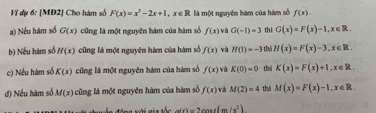 Ví dụ 6: [MĐ2] Cho hàm số F(x)=x^3-2x+1, x∈ R là một nguyên hàm của hàm số f(x). 
a) Nếu hàm số G(x) cũng là một nguyên hàm của hàm số f(x) và G(-1)=3 thì G(x)=F(x)-1, x∈ R. 
b) Nếu hàm số H(x) cũng là một nguyên hàm của hàm số f(x) và H(1)=-3 thì H(x)=F(x)-3, x∈ R. 
c) Nếu hàm số K(x) cũng là một nguyên hàm của hàm số f(x) và K(0)=0 thì K(x)=F(x)+1, x∈ R. 
d) Nếu hàm số M(x) cũng là một nguyên hàm của hàm số f(x) và M(2)=4 thì M(x)=F(x)-1, x∈ R. 
động với gia tốc a(t)=2cos t(m/s^2).