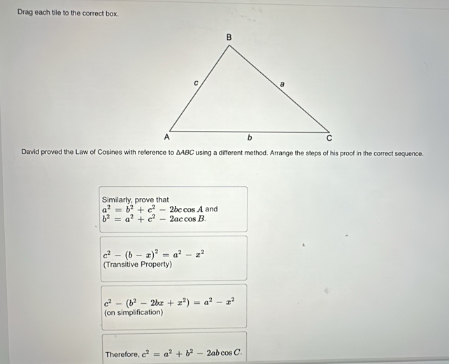 Drag each tile to the correct box. 
David proved the Law of Cosines with reference to △ ABC using a different method. Arrange the steps of his proof in the correct sequence. 
Similarly, prove that and
a^2=b^2+c^2-2bccos A
b^2=a^2+c^2-2accos B.
c^2-(b-x)^2=a^2-x^2
(Transitive Property)
c^2-(b^2-2bx+x^2)=a^2-x^2
(on simplification) 
Therefore, c^2=a^2+b^2-2abcos C.