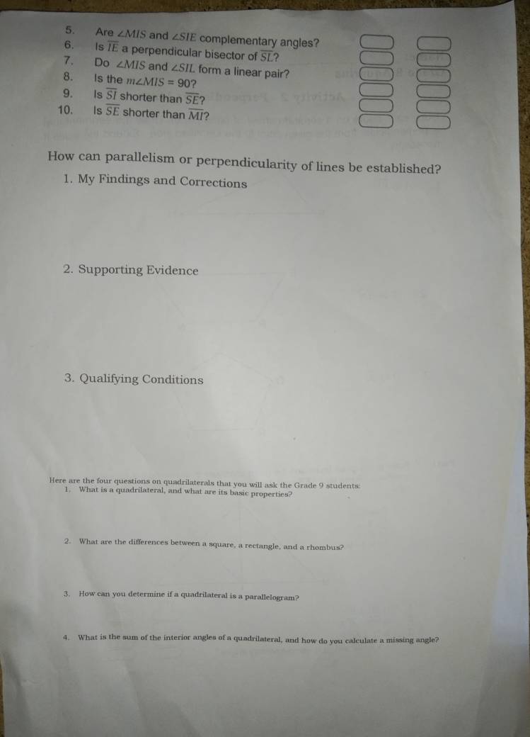 Are ∠ MIS and ∠ SIE complementary angles? 
6. Is overline IE a perpendicular bisector of overline SL 2 
7. Do ∠ MIS and ∠ SII L form a linear pair? 
8. Is the m∠ MIS=90 ? 
9. Is overline SI shorter than overline SE
10. Is overline SE shorter than overline MI ? 
How can parallelism or perpendicularity of lines be established? 
1. My Findings and Corrections 
2. Supporting Evidence 
3. Qualifying Conditions 
Here are the four questions on quadrilaterals that you will ask the Grade 9 students: 
1. What is a quadrilateral, and what are its basic properties? 
2. What are the differences between a square, a rectangle, and a rhombus? 
3. How can you determine if a quadrilateral is a parallelogram? 
4. What is the sum of the interior angles of a quadrilateral, and how do you calculate a missing angle?