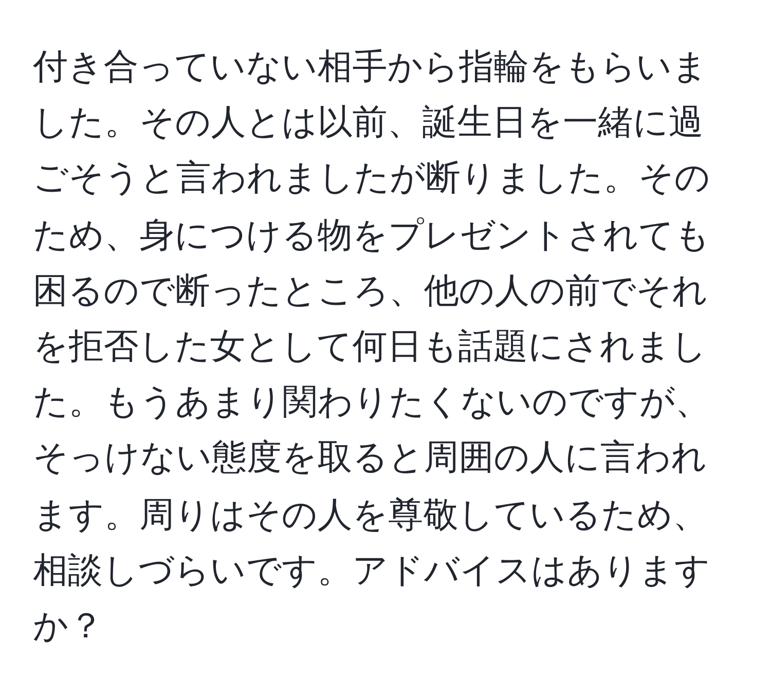 付き合っていない相手から指輪をもらいました。その人とは以前、誕生日を一緒に過ごそうと言われましたが断りました。そのため、身につける物をプレゼントされても困るので断ったところ、他の人の前でそれを拒否した女として何日も話題にされました。もうあまり関わりたくないのですが、そっけない態度を取ると周囲の人に言われます。周りはその人を尊敬しているため、相談しづらいです。アドバイスはありますか？