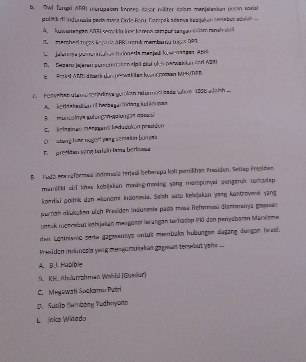 Dwi fungsi ABRI merupakan konsep dasar militer dalam menjalankan peran sosial
politik di Indonesia pada masa Orde Baru. Dampak adanya kebijakan tersebut adalah ...
A. kewenangan ABRI semakin luas karena campur tangan dalam ranah sipil
B. memberi tugas kepada ABRI untuk membantu tugas DPR
C. jalannya pemerintahan Indonesia menjadi kewenangan ABRI
D. Separo jajaran pemerintahan sipil diisi oleh perwakilan dari ABRI
E. Fraksi ABRI ditarik dari perwakilan keanggotaan MPR/DPR
7. Penyebab utama terjadinya gerakan reformasi pada tahun 1998 adalah ...
A. ketidakadilan di berbagai bidang kehidupan
B. munculnya golongan-golongan oposisi
C. keinginan mengganti kedudukan presiden
D. utang luar negeri yang semakin banyak
E. presiden yang terlalu lama berkuasa
8. Pada era reformasi Indonesia terjadi beberapa kali pemilihan Presiden. Setiap Presiden
memiliki ciri khas kebijakan masing-masing yang mempunyai pengaruh terhadap
kondisi politik dan ekonomi Indonesia. Salah satu kebijakan yang kontroversi yang
pernah dilakukan oleh Presiden Indonesia pada masa Reformasi diantaranya gagasan
untuk mencabut kebijakan mengenai larangan terhadap PKI dan penyebaran Marxisme
dan Leninisme serta gagasannya untuk membuka hubungan dagang dengan Israel.
Presiden Indonesia yang mengemukakan gagasan tersebut yaitu ...
A. B.J. Habibie
B. KH. Abdurrahman Wahid (Gusdur)
C. Megawati Soekarno Putri
D. Susilo Bambang Yudhoyona
E. Joko Widodo