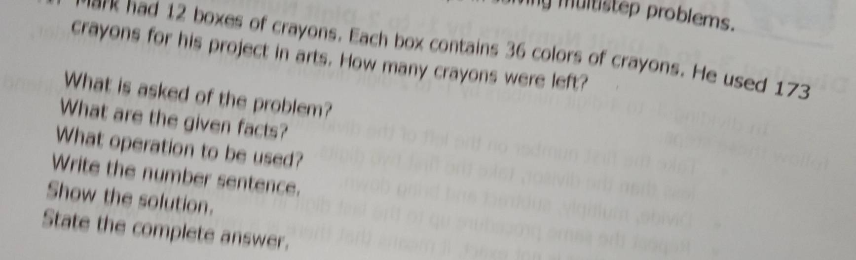 my multistep problems. 
ark had 12 boxes of crayons. Each box contains 36 colors of crayons. He used 173
crayons for his project in arts. How many crayons were left? 
What is asked of the problem? 
What are the given facts? 
What operation to be used? 
Write the number sentence. 
Show the solution. 
State the complete answer.