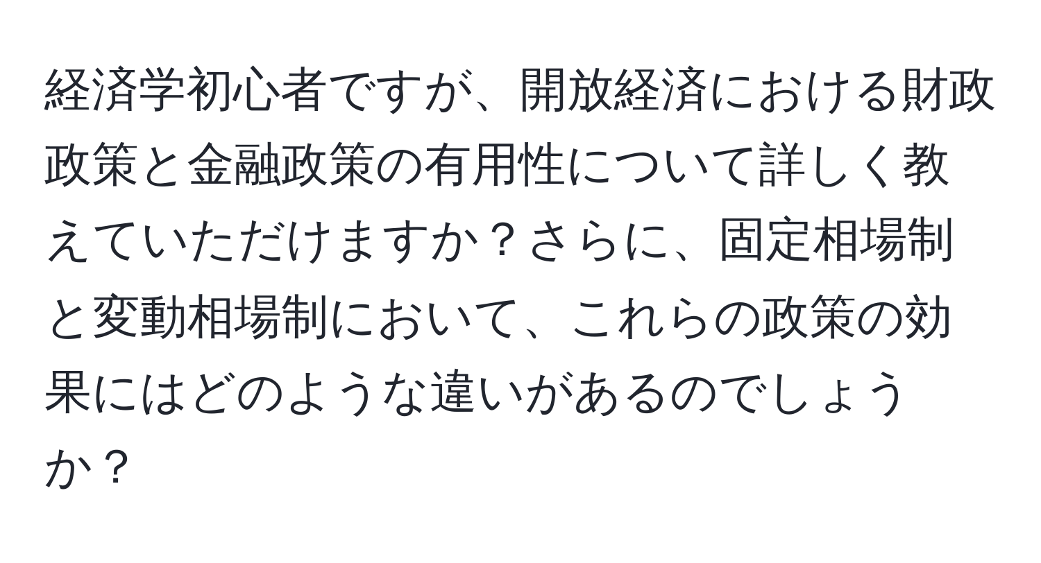 経済学初心者ですが、開放経済における財政政策と金融政策の有用性について詳しく教えていただけますか？さらに、固定相場制と変動相場制において、これらの政策の効果にはどのような違いがあるのでしょうか？