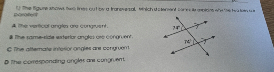 The figure shows two lines cut by a transversal. Which statement correctly explains why the two lines are
paralfel?
A The vertical angles are congruent.
8 The same-side exterior angles are congruent.
C The alternate interior angles are congruent.
D The corresponding angles are congruent.