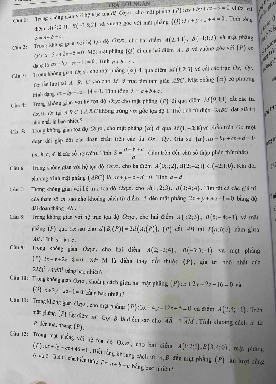 trả lờingán
Câu 1: Trong không gian với hệ trục tọa độ Oxyz , cho mặt phẳng (P):ax+by+cz-9=0 chứa hai    
điểm A(3;2;1),B(-3;5;2) và vuông góc với mặt phẳng (Q):3x+y+z+4=0. Tính tổng    
S=a+b+c.
Câu 2: Trong không gian với hệ tọa độ Oxyz, cho hai điểm A(2;4;1),B(-1;1;3) và mặt phẳng * ý: Ne
(P):x-3y+2z-5=0. Một mặt phẳng (Q) đi qua hai điểm A, B và vuông góc với (P) có iphưo
dạng là ax+by+cz-11=0. Tính a+b+c.
g tri
Câu 3: Trong không gian Oxyz , cho mặt phẳng (α) đi qua điểm M(1;2;3) và cắt các trục Ox, Oy, Qường 
Oz lần lượt tại A, B, C sao cho M là trực tâm tam giác ABC . Mặt phẳng (α) có phương và
trình dạng ax+by+cz-14=0. Tính tổng T=a+b+c.
Câu 4: Trong không gian với hệ tọa độ Oxyz cho mặt phẳng (P) đi qua điểm M(9;1;1) cắt các tia
Ox,Oy,Oz tại A,B,C ( A,B,C không trùng với gốc tọa độ ). Thể tích tứ diện OABC đạt giá trị g tr
nhỏ nhất là bao nhiêu?
Câu 5: Trong không gian tọa độ Oxyz , cho mặt phẳng (α) đi qua M(1;-3;8) và chắn trên Oz một
đoạn dài gấp đôi các đoạn chắn trên các tia Ox, Oy. Giả sử (alpha ):ax+by+cz+d=0
wog tr
( a, b, c, d là các số nguyên). Tính S= (a+b+c)/d . (làm tròn đến chữ số thập phân thứ nhất)
Câu 6: Trong không gian với hệ tọa độ Oxyz , cho ba điểm A(0;1;2),B(2;-2;1),C(-2;1;0). Khi đó, Chú
phương trình mặt phẳng (ABC) là ax+y-z+d=0. Tính a+d
Câu 7: Trong không gian với hệ trục tọa độ Oxyz , cho A(1;2;3),B(3;4;4). Tìm tất cả các giá trị
của tham số m sao cho khoảng cách từ điểm A đến mặt phẳng 2x+y+mz-1=0 bằng độ ị tri
dài đoạn thắng AB . a
Câu 8: Trong không gian với hệ trục tọa độ Oxyz, cho hai điểm A(1;2;3),B(5;-4;-1) và mặt
phẳng (P) qua Ox sao cho d(B;(P))=2d(A;(P)) , (P) cắt AB tại I(a;b;c) nằm giữa
AB . Tính a+b+c.
Câu 9: Trong không gian Oxyz, cho hai điểm A(2;-2;4),B(-3;3;-1) và mặt phẳng
(P):2x-y+2z-8=0. Xét M là điểm thay đổi thuộc (P), giá trị nhỏ nhất của
2MA^2+3MB^2 bằng bao nhiêu?
Câu 10: Trong không gian Oxyz , khoảng cách giữa hai mặt phăng (P):x+2y-2z-16=0 và
(Q) :x+2y-2z-1=0 bằng bao nhiêu?
Câu 11: Trong không gian Oxyz , cho mặt phẳng (P):3x+4y-12z+5=0 và điểm A(2;4;-1). Trên
mặt phẳng (P) lấy điểm M. Gọi B là điểm sao cho vector AB=3.vector AM. Tính khoảng cách d từ
B đến mặt phẳng (P).
Câu 12: Trong mặt phẳng với hệ tọa độ Oxyz, cho hai điểm A(1;2;1),B(3;4;0) , mặt phẳng
(P) :ax+by+cz+46=0. Biết rằng khoảng cách từ A,B đến mặt phẳng (P) lần lượt bằng
6 và 3. Giá trị của biểu thức T=a+b+c bằng bao nhiêu?