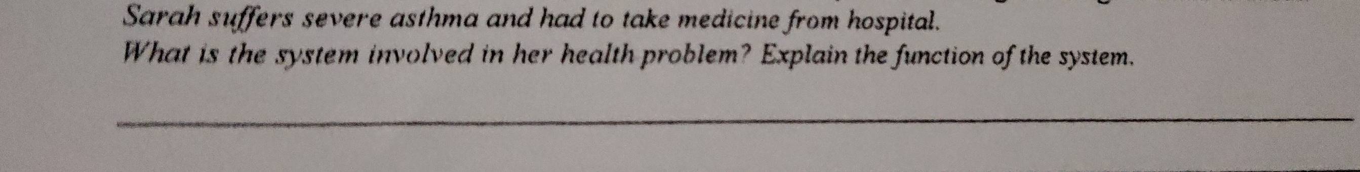 Sarah suffers severe asthma and had to take medicine from hospital. 
What is the system involved in her health problem? Explain the function of the system.