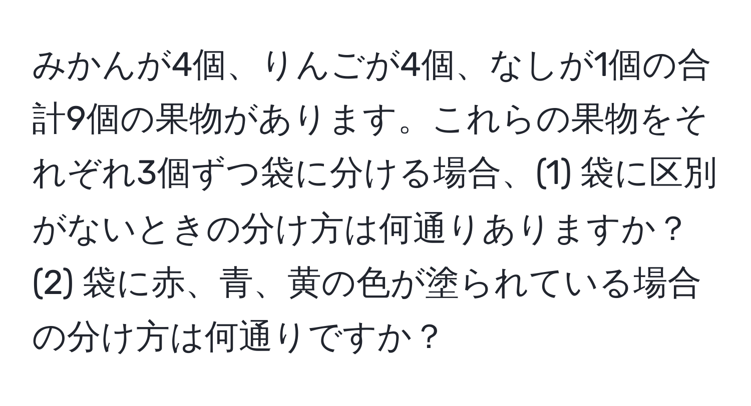 みかんが4個、りんごが4個、なしが1個の合計9個の果物があります。これらの果物をそれぞれ3個ずつ袋に分ける場合、(1) 袋に区別がないときの分け方は何通りありますか？(2) 袋に赤、青、黄の色が塗られている場合の分け方は何通りですか？