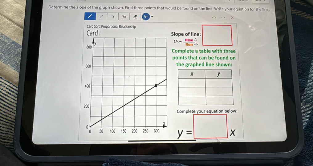 Determine the slope of the graph shown. Find three points that would be found on the line. Write your equation for the line. 
/ Tr V I I 
× 
Card Sort: Proportional Relationship 
Slope of line: 
Use:  Rise/RunLeftrightarrow  
Complete a table with three 
points that can be found on 
the graphed line shown: 
Complete your equation below:
_ y=□ x