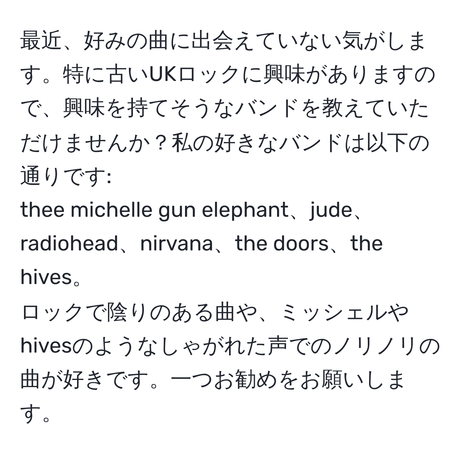 最近、好みの曲に出会えていない気がします。特に古いUKロックに興味がありますので、興味を持てそうなバンドを教えていただけませんか？私の好きなバンドは以下の通りです:  
thee michelle gun elephant、jude、radiohead、nirvana、the doors、the hives。  
ロックで陰りのある曲や、ミッシェルやhivesのようなしゃがれた声でのノリノリの曲が好きです。一つお勧めをお願いします。