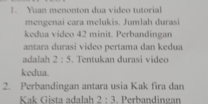 Yuan menonton dua video tutorial 
mengenai cara melukis. Jumlah durasi 
kedua video 42 minit. Perbandingan 
antara durasi video pertama dan kedua 
adalah 2:5. Tentukan durasi video 
kedua. 
2. Perbandingan antara usia Kak fira dan 
Kak Gista adalah 2:3. Perbandingan