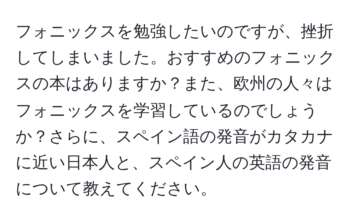 フォニックスを勉強したいのですが、挫折してしまいました。おすすめのフォニックスの本はありますか？また、欧州の人々はフォニックスを学習しているのでしょうか？さらに、スペイン語の発音がカタカナに近い日本人と、スペイン人の英語の発音について教えてください。