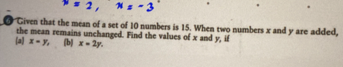 Given that the mean of a set of 10 numbers is 15. When two numbers x and y are added,
the mean remains unchanged. Find the values of x and y, if
(a) x=y, (b) x=2y.