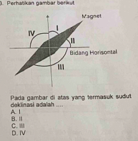 Perhatikan gambar berikut
Magnet
1
IV 2 
"
Bidang Horisontal
'
Pada gambar di atas yang termasuk sudut
deklinasi adalah ....
A. 1
B. Ⅱ
C. Ⅲ
D. IV