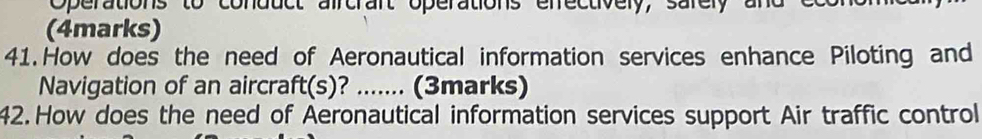 Operations to conduct aircrart operations efrectively, sarely an 
(4marks) 
41.How does the need of Aeronautical information services enhance Piloting and 
Navigation of an aircraft(s)? ? _... (3marks) 
42. How does the need of Aeronautical information services support Air traffic control