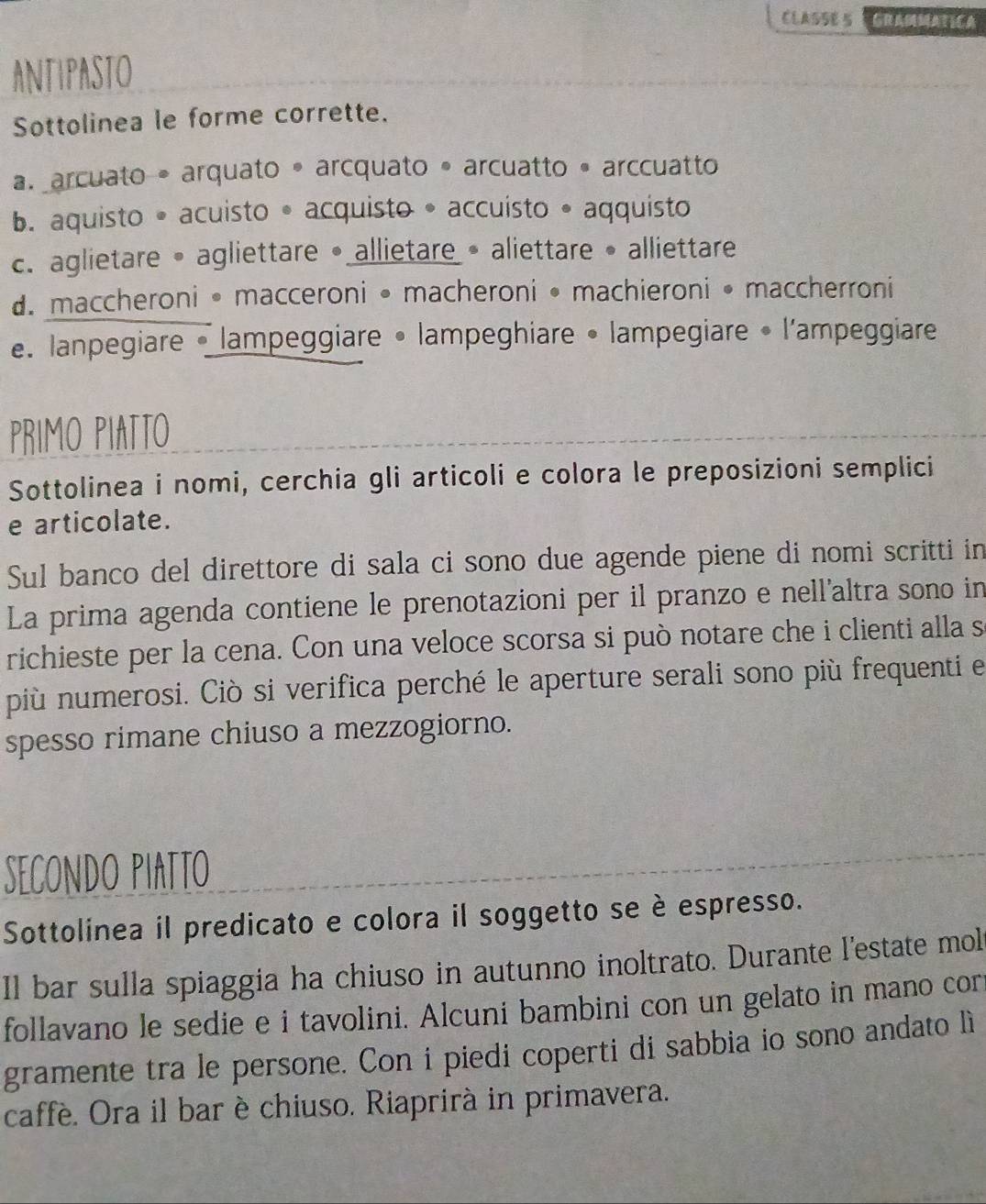 CLASSE S GRANATCA
ANTIPASTO
Sottolinea le forme corrette.
a. arcuato • arquato • arcquato • arcuatto • arccuatto
b. aquisto • acuisto • acquisto • accuisto • aqquisto
c. aglietare • agliettare •allietare • aliettare • alliettare
d. maccheroni • macceroni • macheroni • machieroni • maccherroni. lanpegiare • lampeggiare • lampeghiare • lampegiare • l'ampeggiare
PRIMO PIATTO
Sottolinea i nomi, cerchia gli articoli e colora le preposizioni semplici
e articolate.
Sul banco del direttore di sala ci sono due agende piene di nomi scritti in
La prima agenda contiene le prenotazioni per il pranzo e nell'altra sono in
richieste per la cena. Con una veloce scorsa si può notare che i clienti alla s
più numerosi. Ciò si verifica perché le aperture serali sono più frequenti el
spesso rimane chiuso a mezzogiorno.
SECONDO PIATTO
Sottolinea il predicato e colora il soggetto se è espresso.
Il bar sulla spiaggia ha chiuso in autunno inoltrato. Durante l'estate mol
follavano le sedie e i tavolini. Alcuni bambini con un gelato in mano cor
gramente tra le persone. Con i piedi coperti di sabbia io sono andato lì
caffè. Ora il bar è chiuso. Riaprirà in primavera.