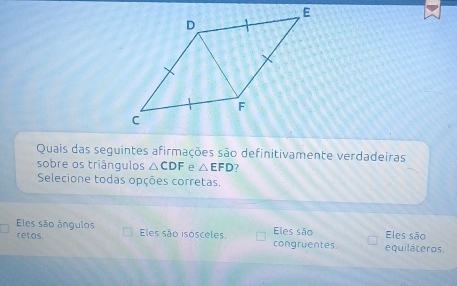 Quais das seguintes afirmações são definitivamente verdadeiras
sobre os triângulos △ CDF e △ EFD 7
Selecione todas opções corretas.
Eles são ângulos Eles são isósceles congruentes. Eles são equiláteros Eles são
retos.