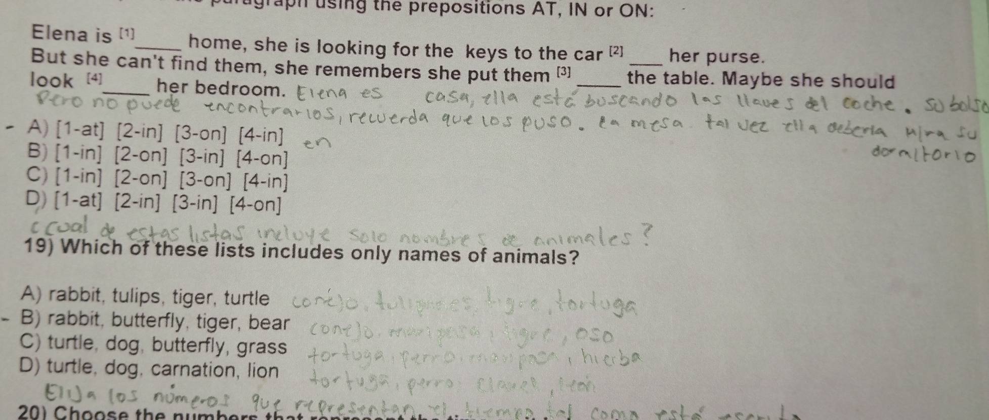 agraph using the prepositions AT, IN or ON:
Elena is [1]
_home, she is looking for the keys to the car [2] her purse.
But she can't find them, she remembers she put them [3] _the table. Maybe she should
look [4]_ her bedroom.
A)
B)
C)
D)
19) Which of these lists includes only names of animals?
A) rabbit, tulips, tiger, turtle
- B) rabbit, butterfly, tiger, bear
C) turtle, dog, butterfly, grass
D) turtle, dog, carnation, lion
20) Ch oos e th e nu mb e t