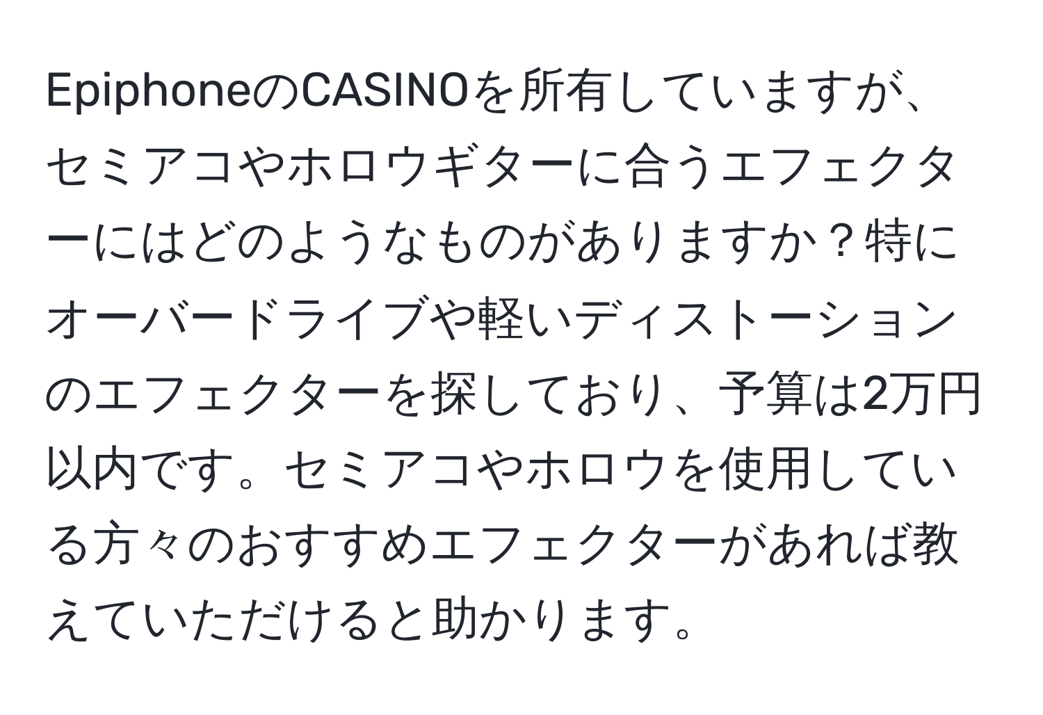 EpiphoneのCASINOを所有していますが、セミアコやホロウギターに合うエフェクターにはどのようなものがありますか？特にオーバードライブや軽いディストーションのエフェクターを探しており、予算は2万円以内です。セミアコやホロウを使用している方々のおすすめエフェクターがあれば教えていただけると助かります。