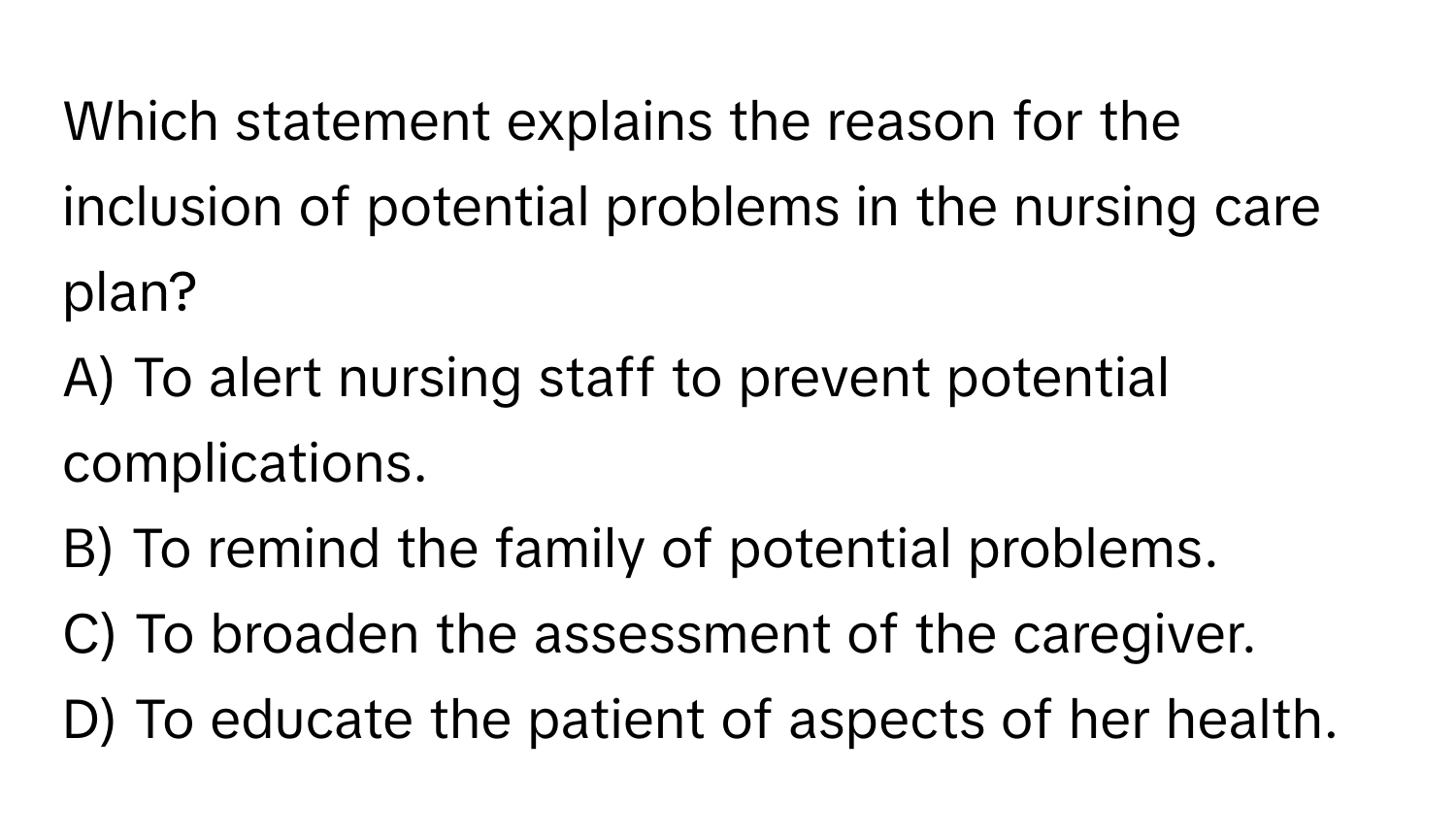 Which statement explains the reason for the inclusion of potential problems in the nursing care plan?

A) To alert nursing staff to prevent potential complications.
B) To remind the family of potential problems.
C) To broaden the assessment of the caregiver.
D) To educate the patient of aspects of her health.