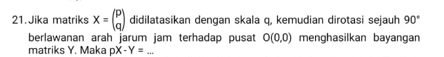 Jika matriks X=beginpmatrix p qendpmatrix didilatasikan dengan skala q, kemudian dirotasi sejauh 90°
berlawanan arah jarum jam terhadap pusat O(0,0) menghasilkan bayangan 
matriks Y. Maka pX-Y=... _