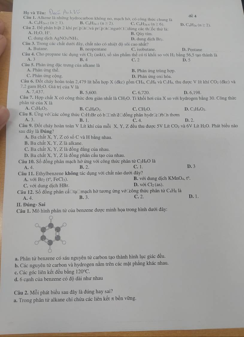 Họ và Tên:
Cầu 1. Alkene là những hydrocarbon không no, mạch hở, có công thức chung là đè 4
A. CnH2n+2 (n≥ 1). B. C_nH_2n-2(n≥ 2). C. C_nH_2n-6 (n≥ 6). D. C_nH_2n(n≥ 2).
Câu 2. Để phân biệt 2 khí prépầnờ và prépầnờngườờtờ dùng các thưốc thứ là:
A. H_2O,H^+. B. Qùy tím.
C. dung dịch AgM O_3/NH D. dung dịch Br₂.
Câu 3. Trong các chất dưới đây, chất nào có nhiệt độ sôi cao nhất?
A. Butane. B. neopentane C. isobutane. D. Pentane
Câu 4. Cho propane tác dụng với Cl_2 (askt), số sản phẩm thể có tỉ khối so với H₂ bằng 56,5 tạo thành là
A. 3 B. 4 C. 2 D. 5
Câu 5. Phản ứng đặc trưng của alkane là
A. Phản ứng thế, B. Phản ứng trùng hợp.
C. Phản ứng cộng. D. Phản ứng oxi hóa.
Câu 6. Đốt cháy hoàn toàn 2,479 lít hỗn hợp X (đkc) gồm CH_4 C₂H₆ và C_3H_8 :,  thu được V lít khí CO_2 (dkc) và
7.2 gam H₂O. Giá trị của V là
A. 7,437. B. 5,600. C. 6,720. D. 6,198.
Câu 7. Hợp chất X có công thức đơn giản nhất là CH_2O. : Tỉ khối hơi của X so với hydrogen bằng 30. Công thức
phân tử của X là
A. C_3H_6O_2. B. C _4H_8O_2. C. CH_2O. D. C_2H_4O_2.
Câu 8. Ứng vớ các công thức C_7H_7 Br có bị nhềộ đồng phân hydrịcưbơn thơm
A. 3. B. 1. C. 4. D. 2.
Câu 9. Đốt cháy hoàn toàn V Lít khí của mỗi X, Y, Z đều thu được 5V) Lít CO_2 và 6V Lít H_2O. Phát biểu nào
sau đây là Đúng?
A. Ba chất X, Y, Z có số C và H bằng nhau.
B. Ba chất X, Y, Z là alkane.
C. Ba chất X, Y, Z là đồng đẳng của nhau.
D. Ba chất X, Y, Z là đồng phân cầu tạo của nhau.
Câu 10. Số đồng phân mạch hở ứng với công thức phân tử C₂H₆O là
A. 4. B. 2. C. 1. D. 3
Câu 11. Ethylbenzene không tác dụng với chất nào dưới đây?
A. với Br₂ 180 , FeCl₃). B. với dung dịch KMnO₄, tº.
C. với dung dịch HBr. D. với Cl_2(as).
Câu 12. Số đồng phân cấ tạểmạch hở tương ứng vớ công thức phân tử C_4H_8 là
A. 4. B. 3. C. 2. D. 1.
II. Đúng- Sai
Câu 1. Mô hình phân tử của benzene được minh họa trong hình dưới đây:
a. Phân tử benzene có sáu nguyên tử carbon tạo thành hình lục giác đều.
b. Các nguyên tử carbon và hydrogen nằm trên các mặt phẳng khác nhau.
c. Các góc liên kết đều bằng 120°C.
d. 6 cạnh của benzene có độ dài như nhau
Câu 2. Mỗi phát biểu sau đây là đúng hay sai?
a. Trong phân tử alkane chỉ chứa các liên kết π bền vững.