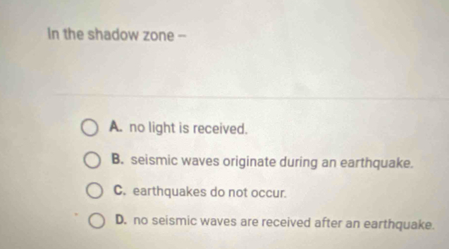 In the shadow zone --
A. no light is received.
B. seismic waves originate during an earthquake.
C. earthquakes do not occur.
D. no seismic waves are received after an earthquake.